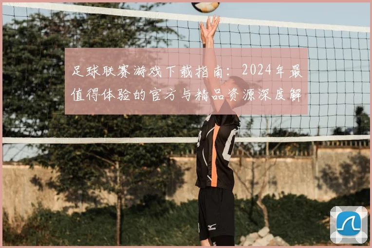 足球联赛游戏下载指南：2024年最值得体验的官方与精品资源深度解析