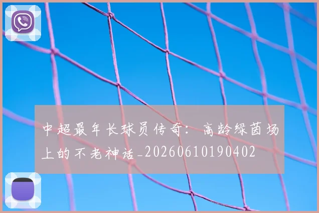 中超最年长球员传奇:高龄绿茵场上的不老神话_20260610190402