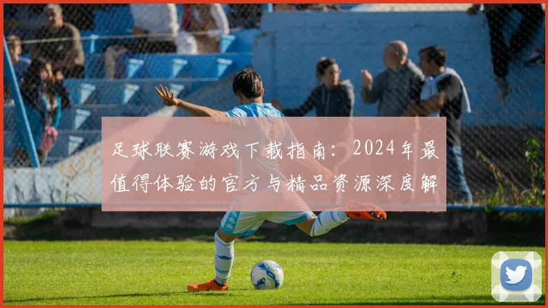 足球联赛游戏下载指南：2024年最值得体验的官方与精品资源深度解析