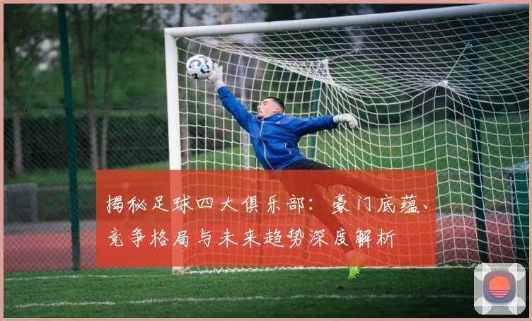 揭秘足球四大俱乐部：豪门底蕴、竞争格局与未来趋势深度解析